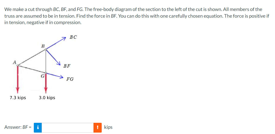 We make a cut through BC, BF, and FG. The free-body diagram of the section to the left of the cut is shown. All members of the
truss are assumed to be in tension. Find the force in BF. You can do this with one carefully chosen equation. The force is positive if
in tension, negative if in compression.
ВС
B
A
BF
FG
7.3 kips
3.0 kips
Answer: BF =
i
! kips
