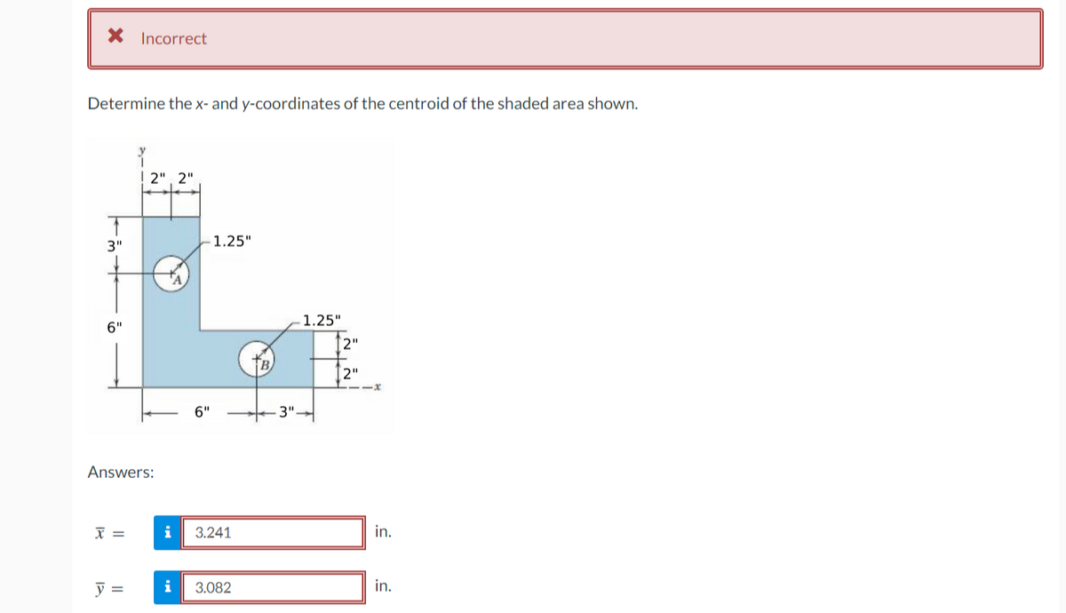 X Incorrect
Determine the x- and y-coordinates of the centroid of the shaded area shown.
2", 2"
3"
1.25"
1.25"
6"
2"
[2"
6"
-3"-
Answers:
i
3.241
in.
i
3.082
in.
