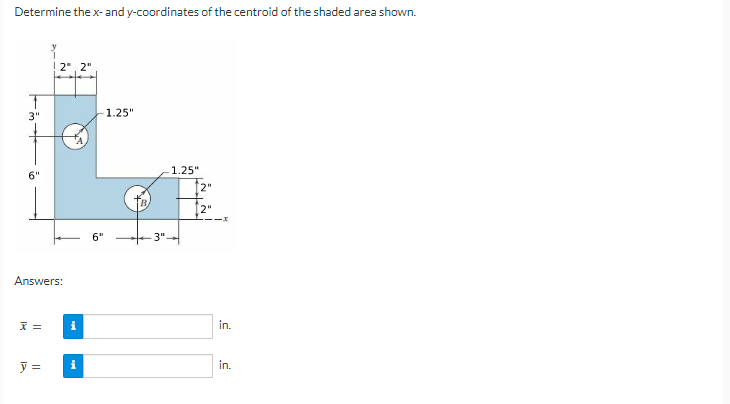 Determine the x- and y-coordinates of the centroid of the shaded area shown.
2", 2"
3"
1.25"
1.25"
6"
[2"
6"
3"
Answers:
i
in.
in.
