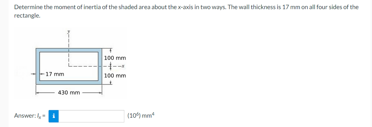 Determine the moment of inertia of the shaded area about the x-axis in two ways. The wall thickness is 17 mm on all four sides of the
rectangle.
100 mm
--x
17 mm
100 mm
430 mm
Answer: Ix
i
(106) mm4
