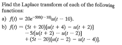 Find the Laplace transform of each of the following
functions:
a) f(t) = 20e-S00(r–10)u(t - 10).
b) f(() = (5t + 20)[u(t + 4) – u(t + 2)]
- 5t[u(t + 2) – u(t – 2)]
+ (5t – 20)[u(t - 2) – u(t – 4)].
