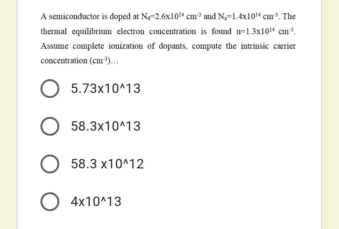 A semiconductor is doped at Na=2.6x1014 cm3 and N=1.4x1014 cm3. The
thermal equilibrium electron concentration is found n=1.3x1014 cm3.
Assume complete ionization of dopants, compute the intrinsic carrier
concentration (cm3...
5.73x10^13
58.3x10^13
58.3 x10^12
4x10^13
