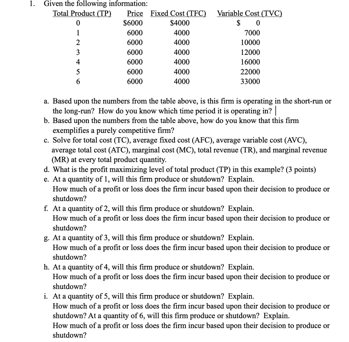 1. Given the following information:
Total Product (TP)
0
1
2
3
4
5
6
Price Fixed Cost (TFC)
$6000
$4000
6000
4000
6000
4000
6000
4000
6000
4000
6000
4000
6000
4000
Variable Cost (TVC)
$ 0
7000
10000
12000
16000
22000
33000
a. Based upon the numbers from the table above, is this firm is operating in the short-run or
the long-run? How do you know which time period it is operating in? |
b. Based upon the numbers from the table above, how do you know that this firm
exemplifies a purely competitive firm?
c. Solve for total cost (TC), average fixed cost (AFC), average variable cost (AVC),
average total cost (ATC), marginal cost (MC), total revenue (TR), and marginal revenue
(MR) at every total product quantity.
d. What is the profit maximizing level of total product (TP) in this example? (3 points)
e. At a quantity of 1, will this firm produce or shutdown? Explain.
How much of a profit or loss does the firm incur based upon their decision to produce or
shutdown?
f. At a quantity of 2, will this firm produce or shutdown? Explain.
How much of a profit or loss does the firm incur based upon their decision to produce or
shutdown?
g. At a quantity of 3, will this firm produce or shutdown? Explain.
How much of a profit or loss does the firm incur based upon their decision to produce or
shutdown?
h. At a quantity of 4, will this firm produce or shutdown? Explain.
How much of a profit or loss does the firm incur based upon their decision to produce or
shutdown?
i. At a quantity of 5, will this firm produce or shutdown? Explain.
How much of a profit or loss does the firm incur based upon their decision to produce or
shutdown? At a quantity of 6, will this firm produce or shutdown? Explain.
How much of a profit or loss does the firm incur based upon their decision to produce or
shutdown?