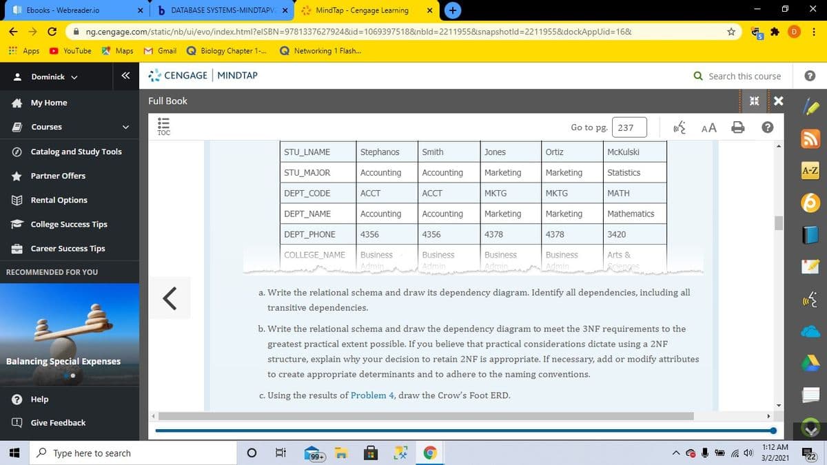 b DATABASE SYSTEMS-MINDTAPV x
* MindTap - Cengage Learning
+
I Ebooks - Webreader.io
A ng.cengage.com/static/nb/ui/evo/index.html?elSBN=9781337627924&id=1069397518&nbld=2211955&snapshotld=2211955&dockAppUid=16&
E Apps
YouTube
A Maps
M Gmail
Q Biology Chapter 1-.
Q Networking 1 Flash.
Dominick v
«
CENGAGE MINDTAP
Q Search this course
A My Home
Full Book
米
Courses
Go to pg.
237
AA
O Catalog and Study Tools
STU LNAME
Stephanos
Smith
Jones
Ortiz
McKulski
STU_MAJOR
Accounting
Accounting
Marketing
Marketing
A-Z
Statistics
* Partner Offers
DEPT CODE
АССT
АССТ
MKTG
MKTG
MATH
EE Rental Options
DEPT_NAME
Accounting
Accounting
Marketing
Marketing
Mathematics
- College Success Tips
DEPT_PHONE
4356
4356
4378
4378
3420
Career Success Tips
COLLEGE NAME
Business
Business
Business
Business
Arts &
Admin
Admin
m
LAdmin Admin
Lenves
RECOMMENDED FOR YOU
a. Write the relational schema and draw its dependency diagram. Identify all dependencies, including all
transitive dependencies.
b. Write the relational schema and draw the dependency diagram to meet the 3NF requirements to the
greatest practical extent possible. If you believe that practical considerations dictate using a 2NF
Balancing Special Expenses
structure, explain why your decision to retain 2NF is appropriate. If necessary, add or modify attributes
to create appropriate determinants and to adhere to the naming conventions.
e Help
c. Using the results of Problem 4, draw the Crow's Foot ERD.
O Give Feedback
1:12 AM
P Type here to search
99-
3/2/2021
22)
近
★ 包
