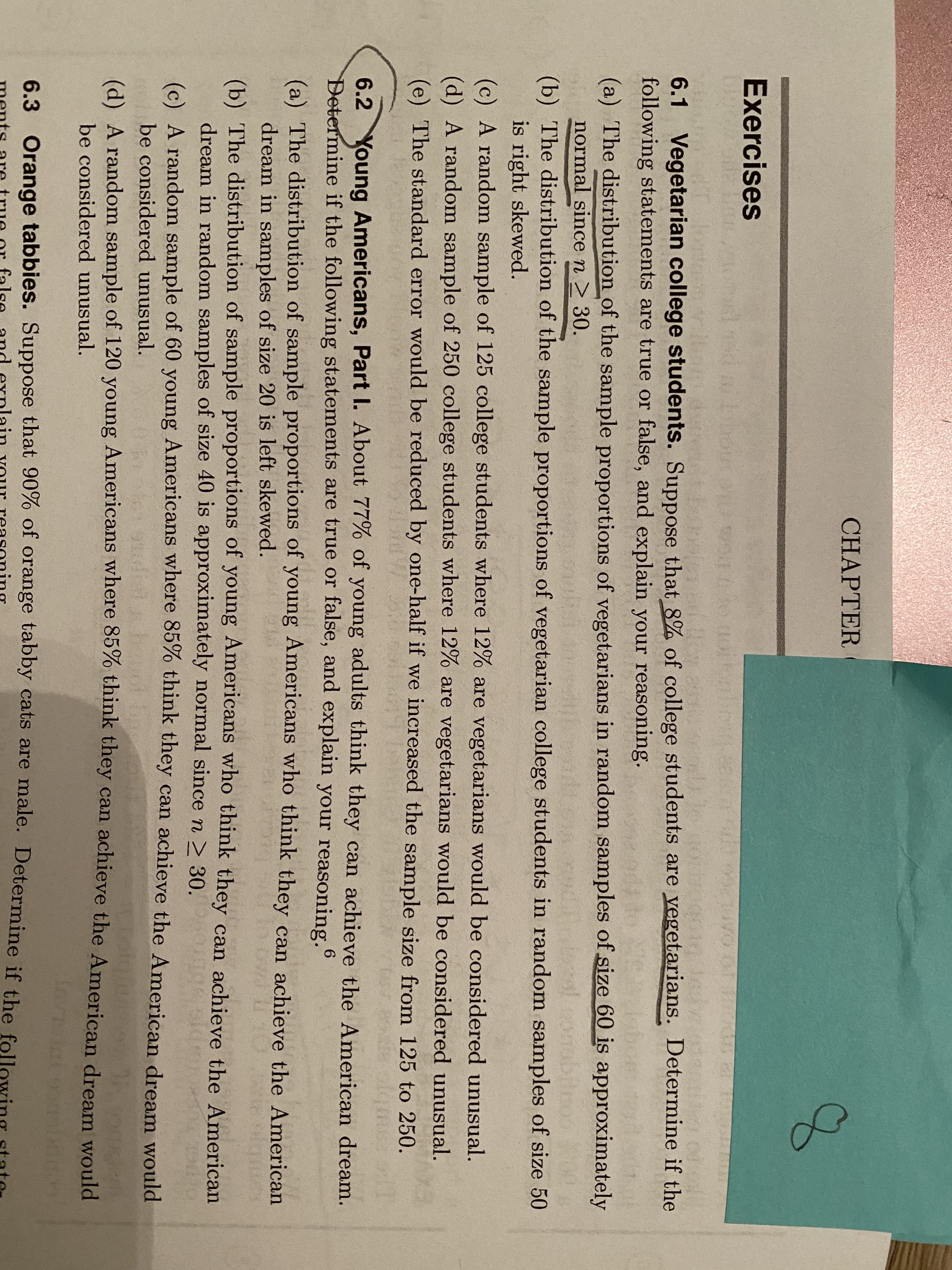 **Exercises**

**6.1 Vegetarian college students.**

Suppose that 9% of college students are vegetarians. Determine if the following statements are true or false, and explain your reasoning.

(a) The distribution of the sample proportions of vegetarians in random samples of size 60 is approximately normal since \( n \geq 30 \).

(b) The distribution of the sample proportions of vegetarians in random samples of size 50 is right skewed.

(c) A random sample of 125 college students where 12% are vegetarians would be considered unusual.

(d) A random sample of 250 college students where 12% are vegetarians would be considered unusual.

(e) The standard error would be reduced by one-half if increased the sample size from 125 to 250.

**6.2 Young Americans, Part I**

About 77% of young Americans think they can achieve the American dream. Determine if the following statements are true or false, and explain your reasoning.

(a) The distribution of sample proportions of young Americans who think they can achieve the American dream in samples of size 60 is left skewed.

(b) A random sample of 1219 young Americans where 75% think they can achieve the American dream would be considered unusual.

(c) A random sample of 60 young Americans where 70% think they can achieve the American dream would be considered unusual.

(d) The distribution of the sample proportions of young Americans who think they can achieve the American dream is approximately normal since \( n \geq 30 \).

---

There are no graphs or diagrams in the text.