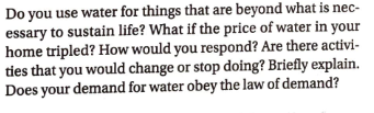 Do you use water for things that are beyond what is nec-
essary to sustain life? What if the price of water in your
home tripled? How would you respond? Are there activi-
ties that you would change or stop doing? Briefly explain.
Does your demand for water obey the law of demand?
