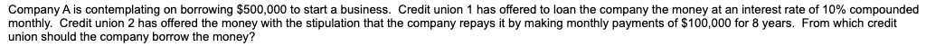 Company A is contemplating on borrowing $500,000 to start a business. Credit union 1 has offered to loan the company the money at an interest rate of 10% compounded
monthly. Credit union 2 has offered the money with the stipulation that the company repays it by making monthly payments of $100,000 for 8 years. From which credit
union should the company borrow the money?
