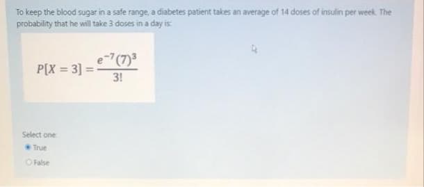 To keep the blood sugar in a safe range, a diabetes patient takes an average of 14 doses of insulin per week. The
probability that he will take 3 doses in a day is
e-7(7)3
P[X = 3] =
3!
Select one
True
O False
