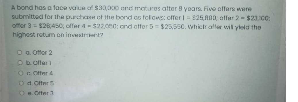 A bond has a face value of $30,000 and matures after 8 years. Five offers were
submitted for the purchase of the bond as follows: offer 1 = $25,800; offer 2 $23,1003;
offer 3 = $26,450; offer 4 = $22,050; and offer 5 = $25,550. Which offer will yield the
highest return on investment?
O a. Offer 2
Ob. Offer 1
O c. Offer 4
O d. Offer 5
O e. Offer 3
