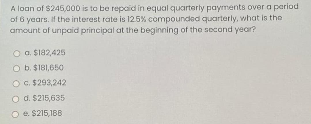 A loan of $245,000 is to be repaid in equal quarterly payments over a period
of 6 years. If the interest rate is 12.5% compounded quarterly, what is the
amount of unpaid principal at the beginning of the second year?
O a. $182,425
O b. $181,650
c. $293,242
d. $215,635
O e. $215,188
