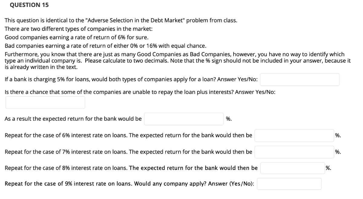 QUESTION 15
This question is identical to the "Adverse Selection in the Debt Market" problem from class.
There are two different types of companies in the market:
Good companies earning a rate of return of 6% for sure.
Bad companies earning a rate of return of either 0% or 16% with equal chance.
Furthermore, you know that there are just as many Good Companies as Bad Companies, however, you have no way to identify which
type an individual company is. Please calculate to two decimals. Note that the % sign should not be included in your answer, because it
is already written in the text.
If a bank is charging 5% for loans, would both types of companies apply for a loan? Answer Yes/No:
Is there a chance that some of the companies are unable to repay the loan plus interests? Answer Yes/No:
As a result the expected return for the bank would be
%.
Repeat for the case of 6% interest rate on loans. The expected return for the bank would then be
%.
Repeat for the case of 7% interest rate on loans. The expected return for the bank would then be
%.
Repeat for the case of 8% interest rate on loans. The expected return for the bank would then be
%.
Repeat for the case of 9% interest rate on loans. Would any company apply? Answer (Yes/No):
