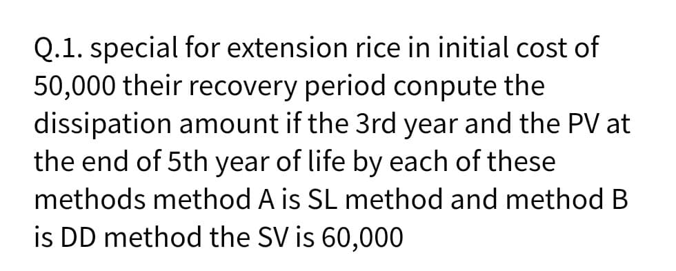 Q.1. special for extension rice in initial cost of
50,000 their recovery period conpute the
dissipation amount if the 3rd year and the PV at
the end of 5th year of life by each of these
methods method A is SL method and method B
is DD method the SV is 60,000
