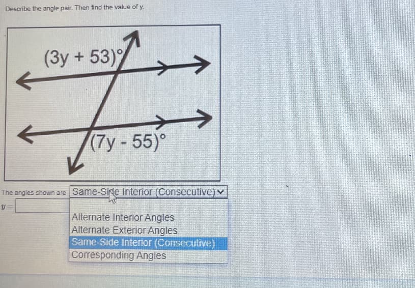 Describe the angle pair. Then find the value of y.
(3y + 53)%
(7y-55)°
The angles shown are Same-Side lnterior (Consecutive)v
y=
Alternate Interior Angles
Alternate Exterior Angles
Same-Side Interior (Consecutive)
Corresponding Angles
