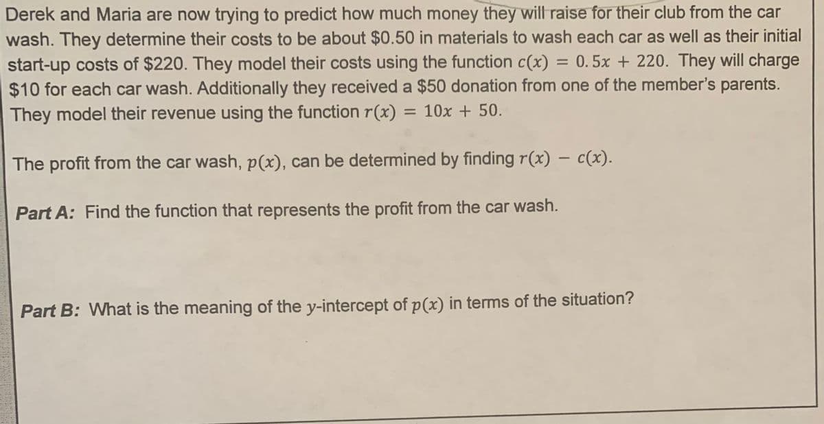 Derek and Maria are now trying to predict how much money they will raise for their club from the car
wash. They determine their costs to be about $0.50 in materials to wash each car as well as their initial
start-up costs of $220. They model their costs using the function c(x) = 0.5x + 220. They will charge
$10 for each car wash. Additionally they received a $50 donation from one of the member's parents.
They model their revenue using the function r(x) = 10x + 50.
The profit from the car wash, p(x), can be determined by finding r(x) − c(x).
Part A: Find the function that represents the profit from the car wash.
Part B: What is the meaning of the y-intercept of p(x) in terms of the situation?