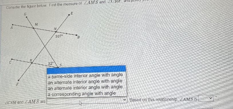 Consider the figure below. Find the measure of ZAMS and 2CR
G
M.
107°
B.
32
a same-side interior angle with angle
an alternate interior angle with angle
an alternate interior angle with angle
a corresponding angle with angle
ZCSM and LAMS are
Based on this relationship, ZAMS IS
