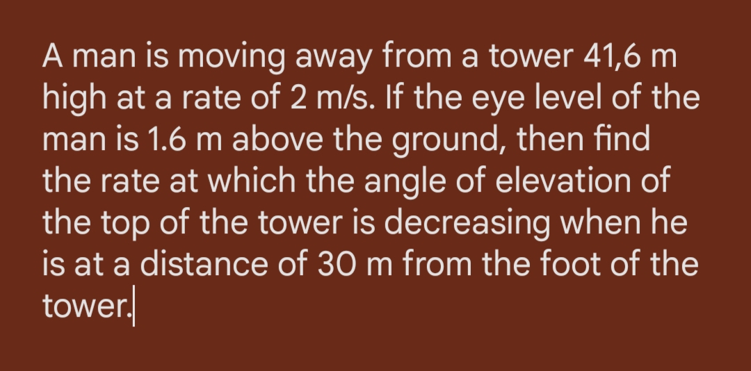 A man is moving away from a tower 41,6 m
high at a rate of 2 m/s. If the eye level of the
man is 1.6 m above the ground, then find
the rate at which the angle of elevation of
the top of the tower is decreasing when he
is at a distance of 30 m from the foot of the
tower.