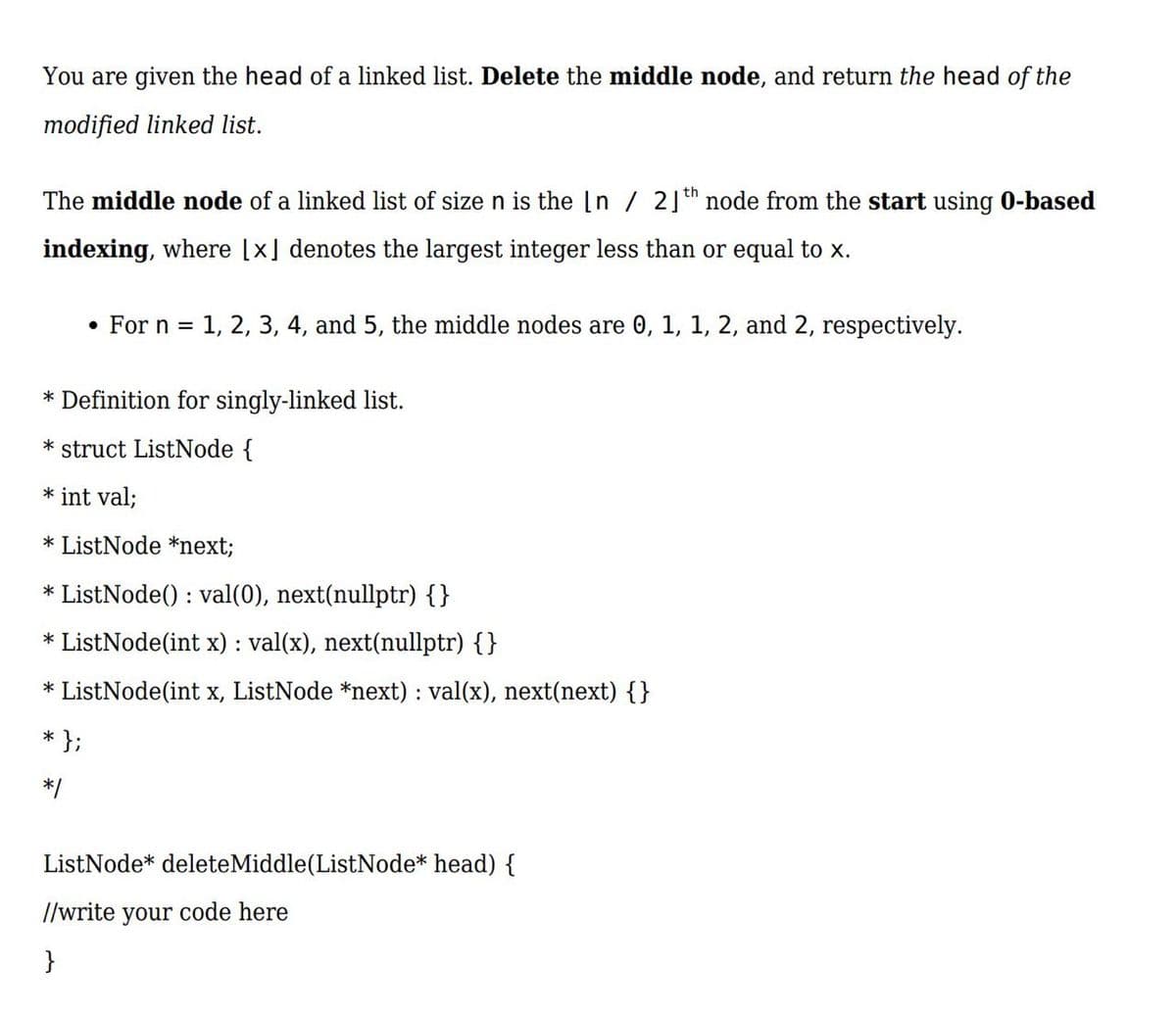 You are given the head of a linked list. Delete the middle node, and return the head of the
modified linked list.
The middle node of a linked list of size n is the In / 2] th node from the start using 0-based
indexing, where [x] denotes the largest integer less than or equal to x.
For n =
1, 2, 3, 4, and 5, the middle nodes are 0, 1, 1, 2, and 2, respectively.
* Definition for singly-linked list.
* struct ListNode {
* int val;
* ListNode *next;
* ListNode() : val(0), next(nullptr) {}
* ListNode(int x) : val(x), next(nullptr) {}
* ListNode(int x, ListNode *next) : val(x), next(next) {}
* };
*/
ListNode* deleteMiddle(ListNode* head) {
//write your code here
}
