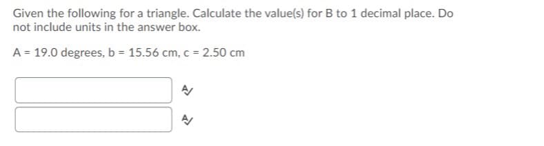 Given the following for a triangle. Calculate the value(s) for B to 1 decimal place. Do
not include units in the answer box.
A = 19.0 degrees, b = 15.56 cm, c = 2.50 cm
