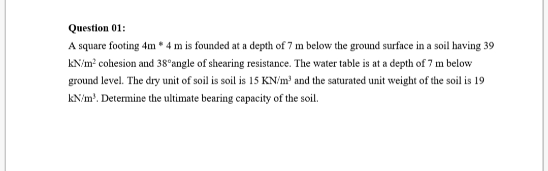 Question 01:
A square footing 4m * 4 m is founded at a depth of 7 m below the ground surface in a soil having 39
kN/m? cohesion and 38°angle of shearing resistance. The water table is at a depth of 7 m below
ground level. The dry unit of soil is soil is 15 KN/m³ and the saturated unit weight of the soil is 19
kN/m³. Determine the ultimate bearing capacity of the soil.
