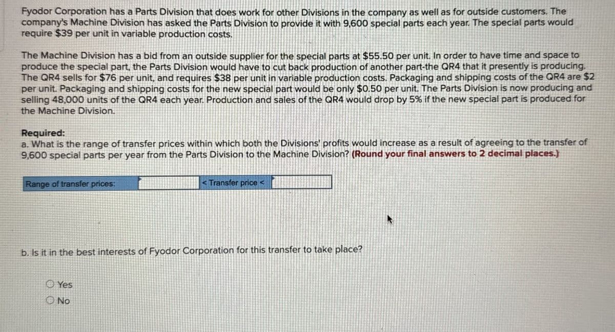 Fyodor Corporation has a Parts Division that does work for other Divisions in the company as well as for outside customers. The
company's Machine Division has asked the Parts Division to provide it with 9,600 special parts each year. The special parts would
require $39 per unit in variable production costs.
The Machine Division has a bid from an outside supplier for the special parts at $55.50 per unit. In order to have time and space to
produce the special part, the Parts Division would have to cut back production of another part-the QR4 that it presently is producing.
The QR4 sells for $76 per unit, and requires $38 per unit in variable production costs. Packaging and shipping costs of the QR4 are $2
per unit. Packaging and shipping costs for the new special part would be only $0.50 per unit. The Parts Division is now producing and
selling 48,000 units of the QR4 each year. Production and sales of the QR4 would drop by 5% if the new special part is produced.for
the Machine Division.
Required:
a. What is the range of transfer prices within which both the Divisions' profits would increase as a result of agreeing to the transfer of
9,600 special parts per year from the Parts Division to the Machine Division? (Round your final answers to 2 decimal places.)
Range of transfer prices:
<Transfer price <
b. Is it in the best interests of Fyodor Corporation for this transfer to take place?
Yes
No