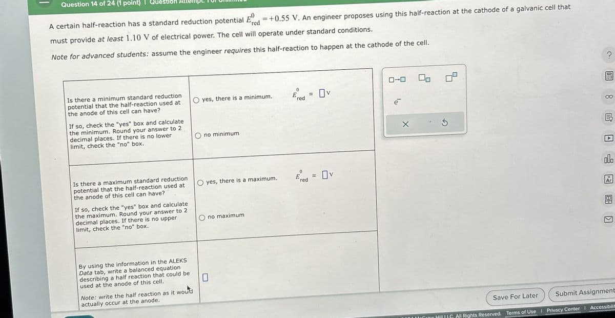 Question 14 of 24 (1 point)
A certain half-reaction has a standard reduction potential E = +0.55 V. An engineer proposes using this half-reaction at the cathode of a galvanic cell that
red
must provide at least 1.10 V of electrical power. The cell will operate under standard conditions.
Note for advanced students: assume the engineer requires this half-reaction to happen at the cathode of the cell.
Is there a minimum standard reduction
potential that the half-reaction used at
the anode of this cell can have?
If so, check the "yes" box and calculate
the minimum. Round your answer to 2
decimal places. If there is no lower
limit, check the "no" box.
Is there a maximum standard reduction
potential that the half-reaction used at
the anode of this cell can have?
If so, check the "yes" box and calculate
the maximum. Round your answer to 2
decimal places. If there is no upper
limit, check the "no" box.
0
O yes, there is a minimum.
red
= Ov
By using the information in the ALEKS
Data tab, write a balanced equation
describing a half reaction that could be
used at the anode of this cell.
☐
Note: write the half reaction as it would
actually occur at the anode.
no minimum
yes, there is a maximum.
red
no maximum
ローロ
ē
X
G
00
olo
Ar
-
Save For Later
Submit Assignment
HillLLC. All Rights Reserved. Terms of Use | Privacy Center | Accessibilit