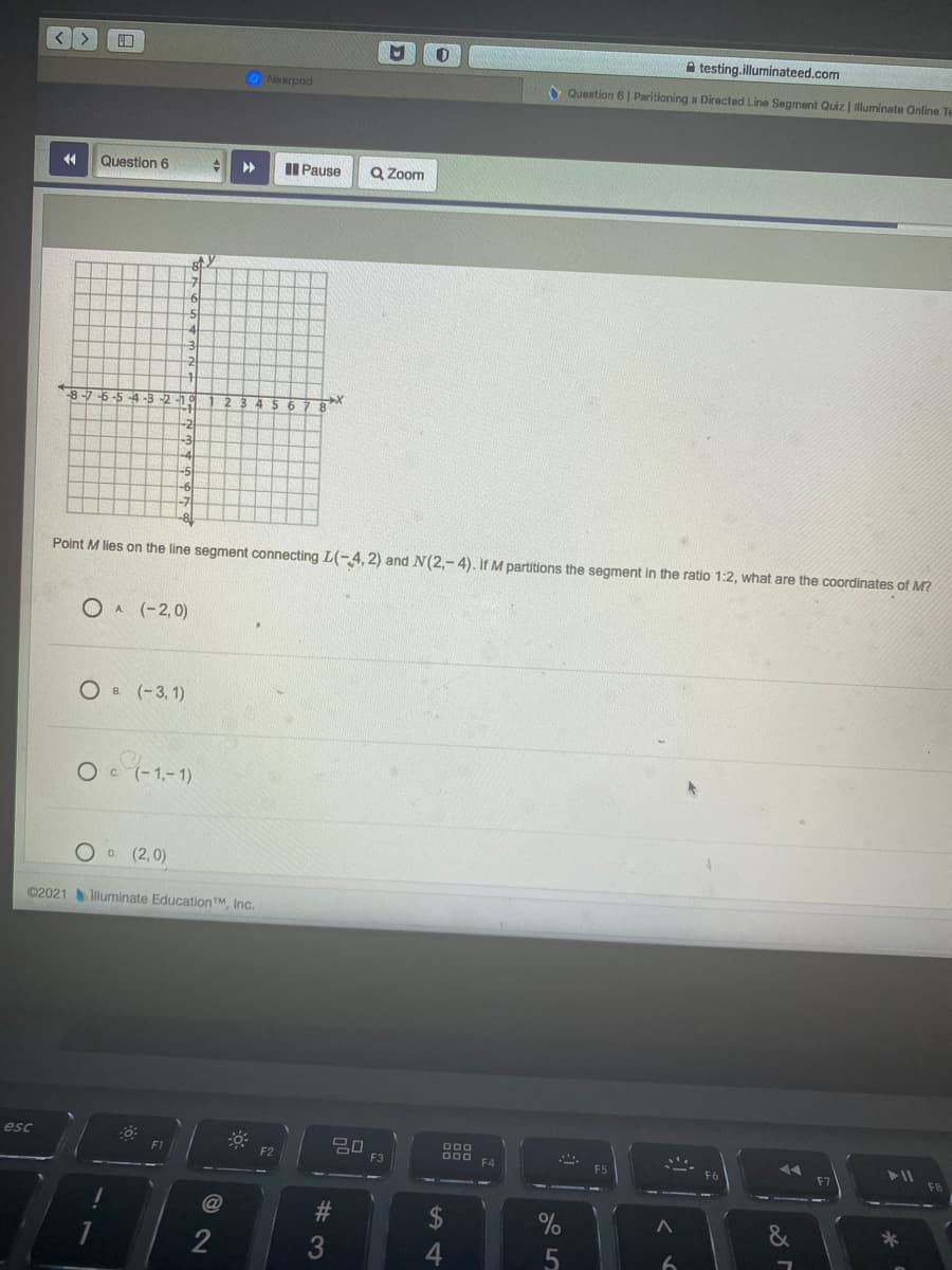 A testing.illuminateed.com
ONearpod
O Question 6 | Paritioning a Directed Line Segment Quiz | illuminate Online Te
44
Question 6
II Pause
Q Zoom
8-7-6-
-5
Point M lies on the line segment connecting L(-4,2) and N(2,-4). If M partitions the segment in the ratio 1:2, what are the coordinates of M?
O A (-2,0)
Ов (-3, 1)
O (-1,-1)
D. (2,0)
©2021 luminate EducationTM, Inc.
esc
D00
F3
F4
2$
2
