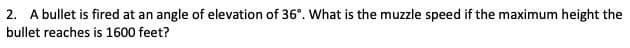 2. A bullet is fired at an angle of elevation of 36°. What is the muzzle speed if the maximum height the
bullet reaches is 1600 feet?
