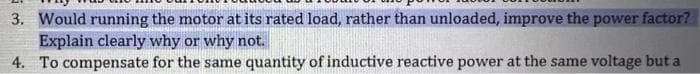 3. Would running the motor at its rated load, rather than unloaded, improve the power factor?
Explain clearly why or why not.
4. To compensate for the same quantity of inductive reactive power at the same voltage but a
