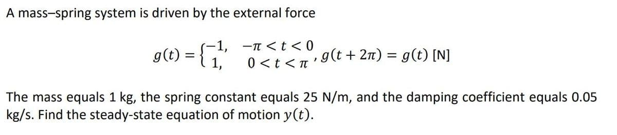 A mass-spring system is driven by the external force
g(t):
-1, -n <t < 0
1,
0 <t<n'9(t + 2n) = g(t) [N]
The mass equals 1 kg, the spring constant equals 25 N/m, and the damping coefficient equals 0.05
kg/s. Find the steady-state equation of motion y(t).
