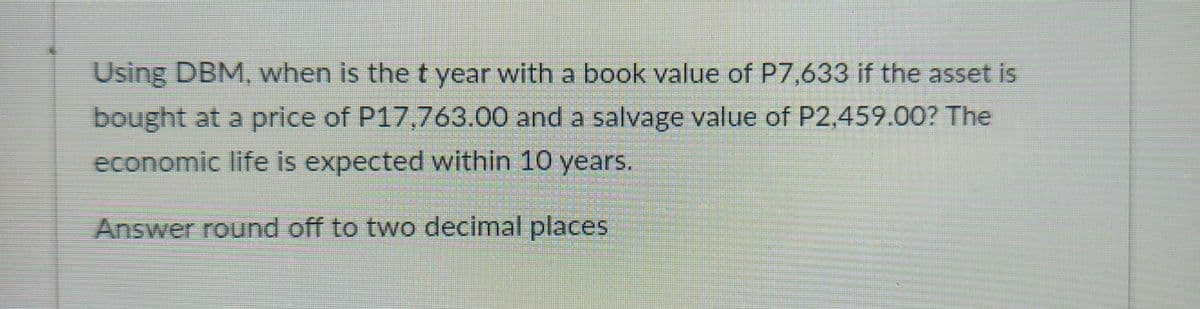 Using DBM, when is the t year with a book value of P7,633 if the asset is
bought at a price of P17,763.00 and a salvage value of P2,459.00? The
economic life is expected within 10 years.
Answer round off to two decimal places