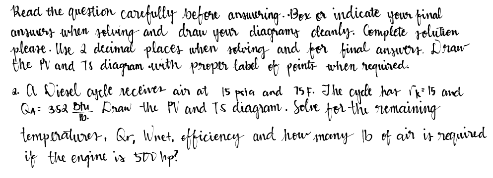 Read the question carefully before answering. Box or indicate your final
answers when solving and draw your diagrams cleanly. Complete solution
please. Use 2 decimal places when solving and for final answers. Draw
the PV and TS diagram with proper label of points when required.
2. A Diesel ascle receiver air at 15 psia and 75F. The cycle has √k = 15 and
QA= 352 Blu Draw the PV and TS diagram. Solve for the remaining
1b.
temperatures, Qr, Wnet, efficiency and how many 16 of air is required
if the engine is 500 hp?