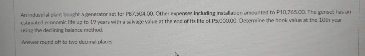 An industrial plant bought a generator set for P87,504.00. Other expenses including installation amounted to P10,765.00. The genset has an
estimated economic life up to 19 years with a salvage value at the end of its life of P5,000.00. Determine the book value at the 10th year
using the declining balance method.
Answer round off to two decimal places