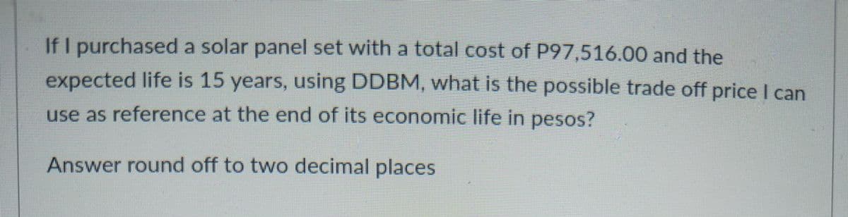 If I purchased a solar panel set with a total cost of P97,516.00 and the
expected life is 15 years, using DDBM, what is the possible trade off price I can
use as reference at the end of its economic life in pesos?
Answer round off to two decimal places