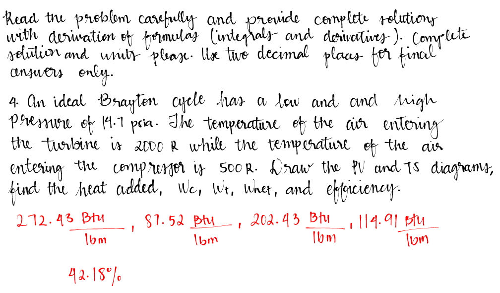 Read the problem carefully and provide complete solutions
with derivation of formulas (integrals and derivatives). Complete
solution and units please. Use two decimal plaas for final
answers only.
4. An ideal Brayton cycle has a low and and high
pressure of 14.1 psia. The temperature of the air entering
the turbine is 2000 R while the temperature of the air
entering the compressor is 500R. Draw the PV and TS diagrams,
find the heat added, We, Wr, whet, and efficiency.
212.43 Btu
1
87.52 ptu 202.43 Btu
I
1bm
16m
.. 114.91 Btu
16m
16m
42.18%