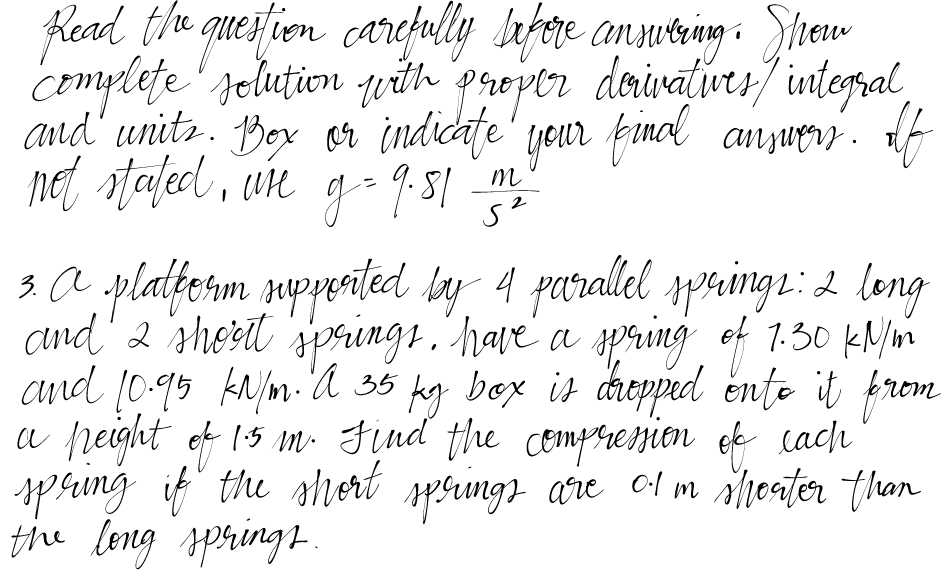 Read the question carefully before answering. Show
complete solution with proper derivatives/ integral,
and units. Box or indicate your final answers. If
not stated, ure g = 9.51
m
2
5²
3. A platform supported by 4 parallel springs : 2 long
and 2 short springs. have a spring of 1.30 kN/m
and 10.95 kN/m. A 35 kg box is dropped onto it from
a peight of 15 m. Find the compression of each
spring if the short springs are of m shorter than
the long springs.