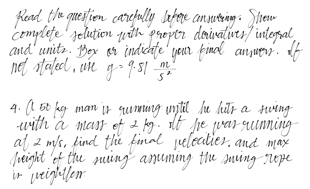 Read the question carefully before answering. Show
complete solution with proper derivatives/ integral,
and units. Box or indicate your final answers. If
not stated, ure g = 9.81 m
5²
4. A 50 fag man is ruming until he hits a swing
with a mass of 2 kg. Af he was running
at 2 m/s, find the final pelocities, and max
peight of the suring assuming the surving rope
in weightless.