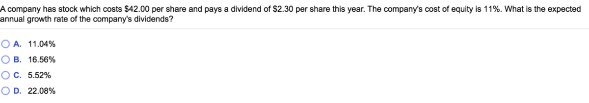 A company has stock which costs $42.00 per share and pays a dividend of $2.30 per share this year. The company's cost of equity is 11%. What is the expected
annual growth rate of the company's dividends?
O A. 11.04%
O B. 16.56%
OC. 5.52%
O D. 22.08%
