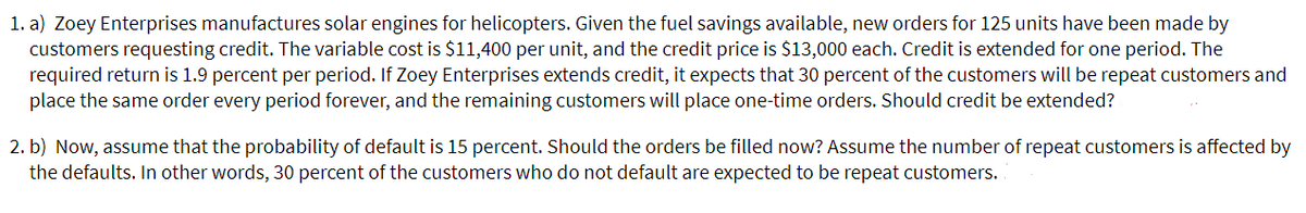 1. a) Zoey Enterprises manufactures solar engines for helicopters. Given the fuel savings available, new orders for 125 units have been made by
customers requesting credit. The variable cost is $11,400 per unit, and the credit price is $13,000 each. Credit is extended for one period. The
required return is 1.9 percent per period. If Zoey Enterprises extends credit, it expects that 30 percent of the customers will be repeat customers and
place the same order every period forever, and the remaining customers will place one-time orders. Should credit be extended?
2. b) Now, assume that the probability of default is 15 percent. Should the orders be filled now? Assume the number of repeat customers is affected by
the defaults. In other words, 30 percent of the customers who do not default are expected to be repeat customers.

