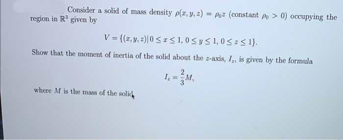 Consider a solid of mass density p(z, y, z) = Poz (constant po > 0) occupying the
%3D
region in R given by
V {(r,y,z)|0<I< 1, 0<y< 1, 0<z< 1}.
Show that the moment of inertia of the solid about the z-axis, I, is given by the formula
M.
where M is the mass of the solid
