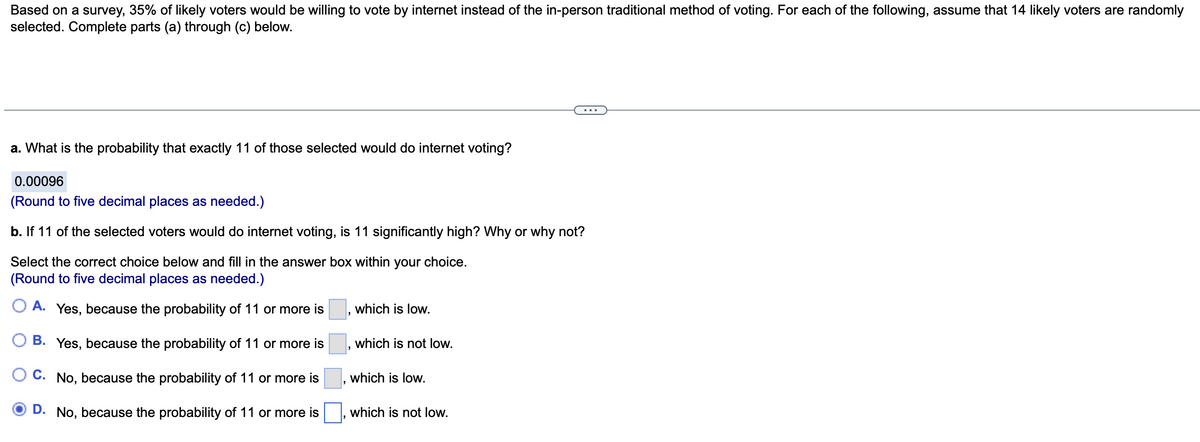 Based on a survey, 35% of likely voters would be willing to vote by internet instead of the in-person traditional method of voting. For each of the following, assume that 14 likely voters are randomly
selected. Complete parts (a) through (c) below.
a. What is the probability that exactly 11 of those selected would do internet voting?
0.00096
(Round to five decimal places as needed.)
b. If 11 of the selected voters would do internet voting, is 11 significantly high? Why or why not?
Select the correct choice below and fill in the answer box within your choice.
(Round to five decimal places as needed.)
A. Yes, because the probability of 11 or more is
B. Yes, because the probability of 11 or more is
C. No, because the probability of 11 or more is
D. No, because the probability of 11 or more is
which is low.
which is not low.
which is low.
which is not low.