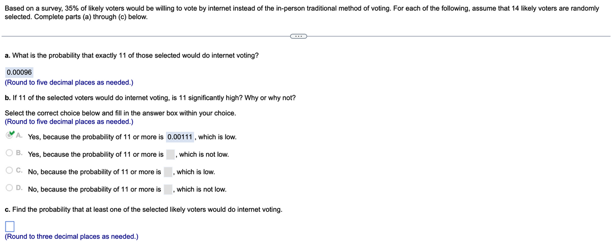 Based on a survey, 35% of likely voters would be willing to vote by internet instead of the in-person traditional method of voting. For each of the following, assume that 14 likely voters are randomly
selected. Complete parts (a) through (c) below.
a. What is the probability that exactly 11 of those selected would do internet voting?
0.00096
(Round to five decimal places as needed.)
b. If 11 of the selected voters would do internet voting, is 11 significantly high? Why or why not?
Select the correct choice below and fill in the answer box within your choice.
(Round to five decimal places as needed.)
A. Yes, because the probability of 11 or more is 0.00111, which is low.
B. Yes, because the probability of 11 or more is
which is not low.
C. No, because the probability of 11 or more is
D. No, because the probability of 11 or more is
9
which is low.
which is not low.
c. Find the probability that at least one of the selected likely voters would do internet voting.
1
(Round to three decimal places as needed.)