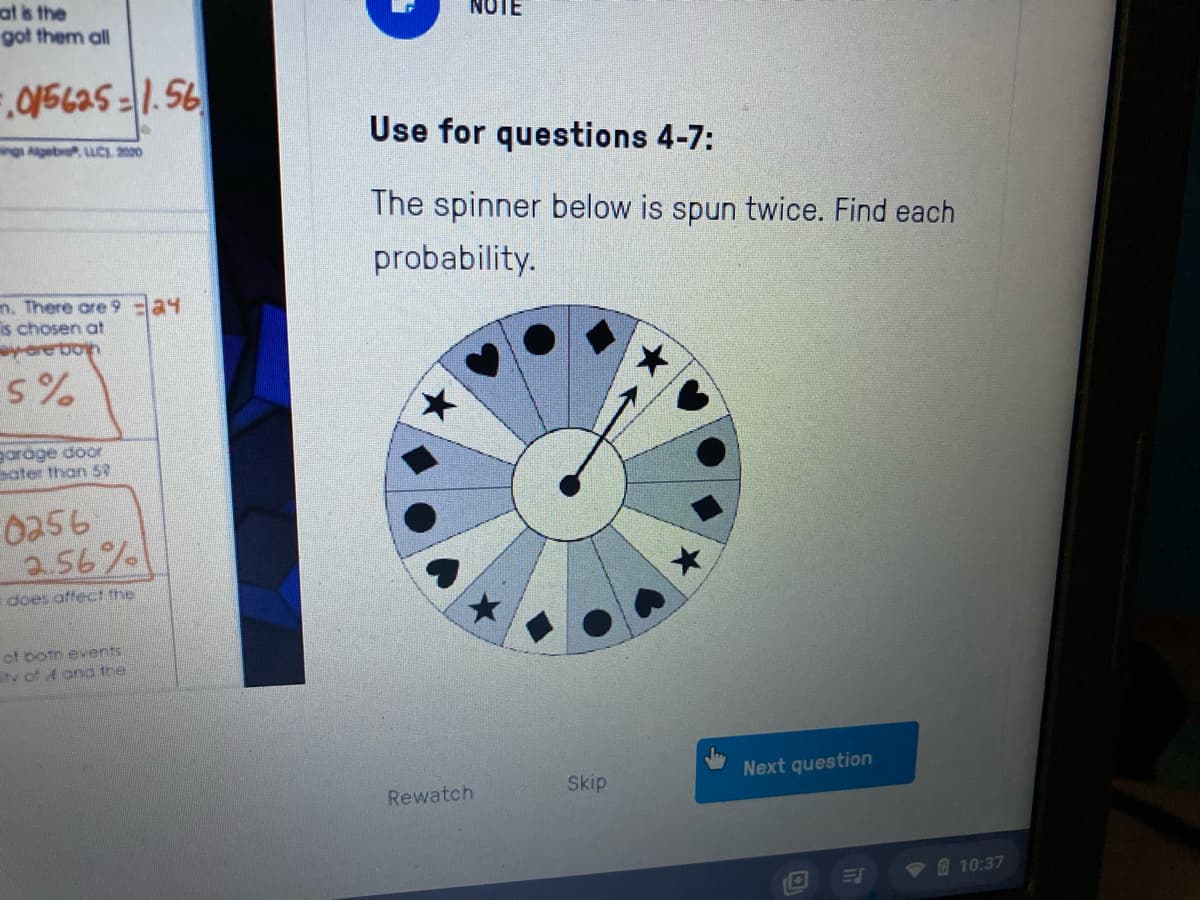 at is the
got them all
Use for questions 4-7:
ng Agebro uC. 2000
The spinner below is spun twice. Find each
probability.
n. There are 9a4
is chosen at
yare bon
garage door
sater than 5?
0256
a.56%
does atfect the
of botn events
tv of A ond the
Skip
Next question
Rewatch
10:37
