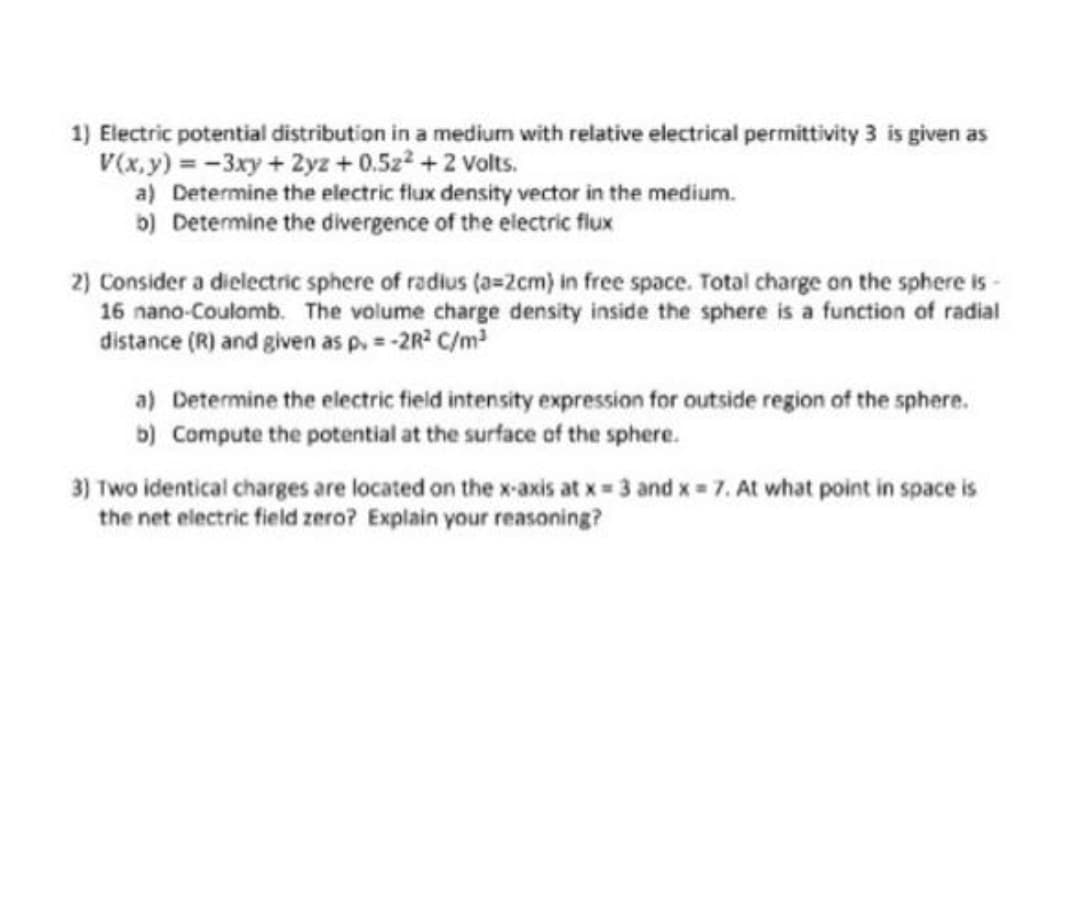 1) Electric potential distribution in a medium with relative electrical permittivity 3 is given as
V(x.y) = -3xy+ 2yz + 0.5z2 +2 Volts.
a) Determine the electric flux density vector in the medium.
b) Determine the divergence of the electric flux
2) Consider a dielectric sphere of radius (a=2cm) in free space. Total charge on the sphere is-
16 nano-Coulomb. The volume charge density inside the sphere is a function of radial
distance (R) and given as p,= -2R C/m
a) Determine the electric field intensity expression for outside region of the sphere.
b) Compute the potential at the surface of the sphere.
3) Two identical charges are located on the x-axis at x 3 and x 7. At what point in space is
the net electric field zero? Explain your reasoning?
