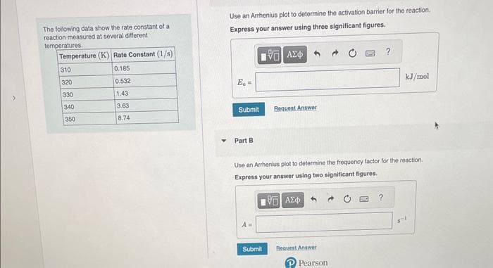 The following data show the rate constant of a
reaction measured at several different
temperatures.
Temperature (K) Rate Constant (1/s)
0.185
0.532
1.43
3.63
8.74
310
320
330
340
350
Use an Arrhenius plot to determine the activation barrier for the reaction.
Express your answer using three significant figures.
15. ΑΣΦ
E =
Submit
Part B
A=
Request Answer
Use an Arrhenius plot to determine the frequency factor for the reaction.
Express your answer using two significant figures.
195] ΑΣΦΑ
Submit
Request Answer
Pearson
kJ/mol
?
