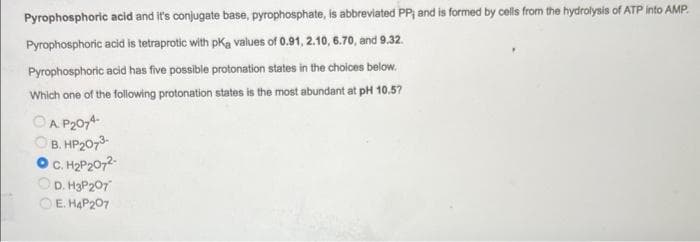 Pyrophosphoric acid and it's conjugate base, pyrophosphate, is abbreviated PP; and is formed by cells from the hydrolysis of ATP into AMP.
Pyrophosphoric acid is tetraprotic with pką values of 0.91, 2.10, 6.70, and 9.32.
Pyrophosphoric acid has five possible protonation states in the choices below.
Which one of the following protonation states is the most abundant at pH 10.57
ⒸAP2074-
B. HP₂073-
C. H₂P₂072-
D. H3P 207
E. H4P207