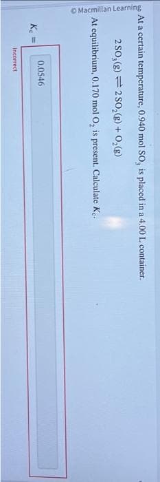 Macmillan Learning
At a certain temperature, 0.940 mol SO, is placed in a 4.00 L container.
2 SO₂(g) 2 SO₂(g) + O₂(g)
O
At equilibrium,
K₁ =
0.170 mol O₂, is present. Calculate Ke.
0.0546
Incorrect