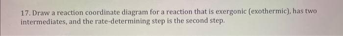 17. Draw a reaction coordinate diagram for a reaction that is exergonic (exothermic), has two
intermediates, and the rate-determining step is the second step.