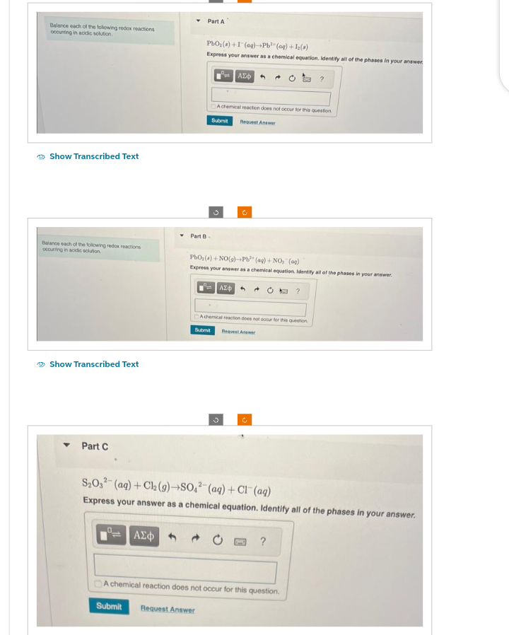 Balance each of the following redox reactions
occurring in acidic solution.
Show Transcribed Text
Balance each of the following redox reactions
occurring in acidic solution
Show Transcribed Text
Part C
ΑΣΦ
Submit
Part B
Part A
PbO₂ (s) + (aq) Pb²+ (aq) +1₂(a)
Express your answer as a chemical equation. Identify all of the phases in your answer
Achemical reaction does not occur for this question
Submit Request Answer
PbO₂()+NO(g)-Pb²+ (aq) + NO₂ (ag)
Express your answer as a chemical equation. Identify all of the phases in your answer.
Request Answer
AE
AX
ü
Achemical reaction does not acour for this question
Submit Request Answer
S₂O3(aq) + Cl₂ (9) SO2 (aq) + Cl(aq)
Express your answer as a chemical equation. Identify all of the phases in your answer.
A chemical reaction does not occur for this question.
?
?