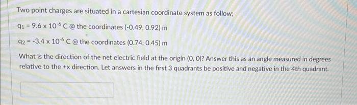 Two point charges are situated in a cartesian coordinate system as follow;
91-9.6 x 10 C @ the coordinates (-0.49, 0.92) m
92= -3.4 x 106 C @ the coordinates (0.74, 0.45) m
What is the direction of the net electric field at the origin (0, 0)? Answer this as an angle measured in degrees
relative to the +x direction. Let answers in the first 3 quadrants be positive and negative in the 4th quadrant.