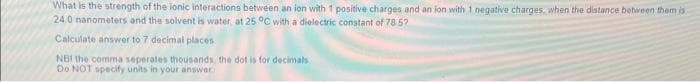 What is the strength of the ionic interactions between an ion with 1 positive charges and an ion with 1 negative charges, when the distance between them is
24.0 nanometers and the solvent is water, at 25°C with a dielectric constant of 78.57
Calculate answer to 7 decimal places:
NB! the comma seperates thousands, the dot is for decimals
Do NOT specify units in your answer